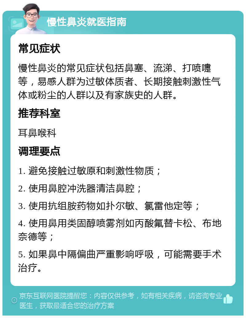 慢性鼻炎就医指南 常见症状 慢性鼻炎的常见症状包括鼻塞、流涕、打喷嚏等，易感人群为过敏体质者、长期接触刺激性气体或粉尘的人群以及有家族史的人群。 推荐科室 耳鼻喉科 调理要点 1. 避免接触过敏原和刺激性物质； 2. 使用鼻腔冲洗器清洁鼻腔； 3. 使用抗组胺药物如扑尔敏、氯雷他定等； 4. 使用鼻用类固醇喷雾剂如丙酸氟替卡松、布地奈德等； 5. 如果鼻中隔偏曲严重影响呼吸，可能需要手术治疗。