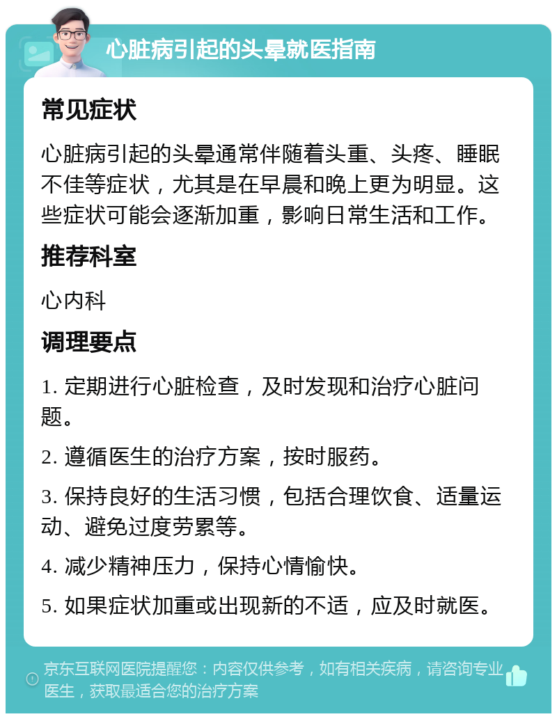 心脏病引起的头晕就医指南 常见症状 心脏病引起的头晕通常伴随着头重、头疼、睡眠不佳等症状，尤其是在早晨和晚上更为明显。这些症状可能会逐渐加重，影响日常生活和工作。 推荐科室 心内科 调理要点 1. 定期进行心脏检查，及时发现和治疗心脏问题。 2. 遵循医生的治疗方案，按时服药。 3. 保持良好的生活习惯，包括合理饮食、适量运动、避免过度劳累等。 4. 减少精神压力，保持心情愉快。 5. 如果症状加重或出现新的不适，应及时就医。