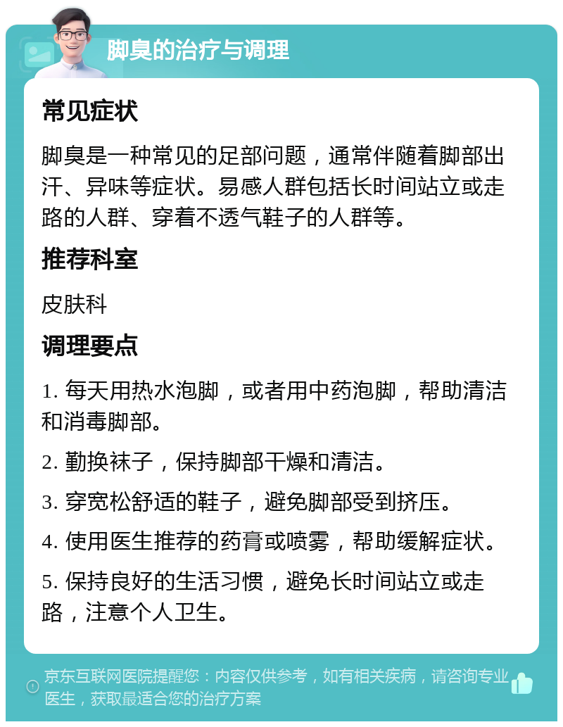 脚臭的治疗与调理 常见症状 脚臭是一种常见的足部问题，通常伴随着脚部出汗、异味等症状。易感人群包括长时间站立或走路的人群、穿着不透气鞋子的人群等。 推荐科室 皮肤科 调理要点 1. 每天用热水泡脚，或者用中药泡脚，帮助清洁和消毒脚部。 2. 勤换袜子，保持脚部干燥和清洁。 3. 穿宽松舒适的鞋子，避免脚部受到挤压。 4. 使用医生推荐的药膏或喷雾，帮助缓解症状。 5. 保持良好的生活习惯，避免长时间站立或走路，注意个人卫生。