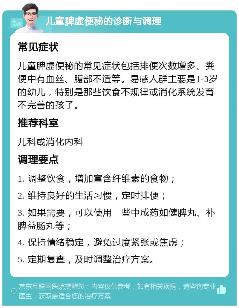 儿童脾虚便秘的诊断与调理 常见症状 儿童脾虚便秘的常见症状包括排便次数增多、粪便中有血丝、腹部不适等。易感人群主要是1-3岁的幼儿，特别是那些饮食不规律或消化系统发育不完善的孩子。 推荐科室 儿科或消化内科 调理要点 1. 调整饮食，增加富含纤维素的食物； 2. 维持良好的生活习惯，定时排便； 3. 如果需要，可以使用一些中成药如健脾丸、补脾益肠丸等； 4. 保持情绪稳定，避免过度紧张或焦虑； 5. 定期复查，及时调整治疗方案。