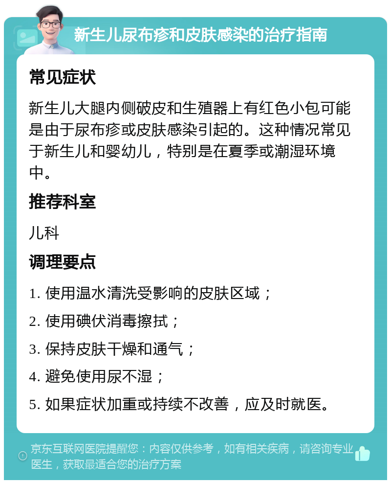 新生儿尿布疹和皮肤感染的治疗指南 常见症状 新生儿大腿内侧破皮和生殖器上有红色小包可能是由于尿布疹或皮肤感染引起的。这种情况常见于新生儿和婴幼儿，特别是在夏季或潮湿环境中。 推荐科室 儿科 调理要点 1. 使用温水清洗受影响的皮肤区域； 2. 使用碘伏消毒擦拭； 3. 保持皮肤干燥和通气； 4. 避免使用尿不湿； 5. 如果症状加重或持续不改善，应及时就医。