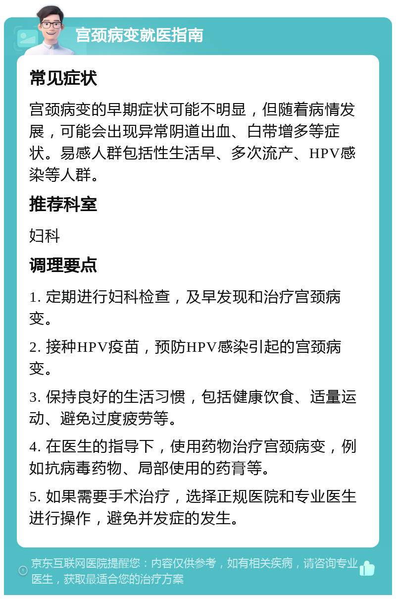 宫颈病变就医指南 常见症状 宫颈病变的早期症状可能不明显，但随着病情发展，可能会出现异常阴道出血、白带增多等症状。易感人群包括性生活早、多次流产、HPV感染等人群。 推荐科室 妇科 调理要点 1. 定期进行妇科检查，及早发现和治疗宫颈病变。 2. 接种HPV疫苗，预防HPV感染引起的宫颈病变。 3. 保持良好的生活习惯，包括健康饮食、适量运动、避免过度疲劳等。 4. 在医生的指导下，使用药物治疗宫颈病变，例如抗病毒药物、局部使用的药膏等。 5. 如果需要手术治疗，选择正规医院和专业医生进行操作，避免并发症的发生。