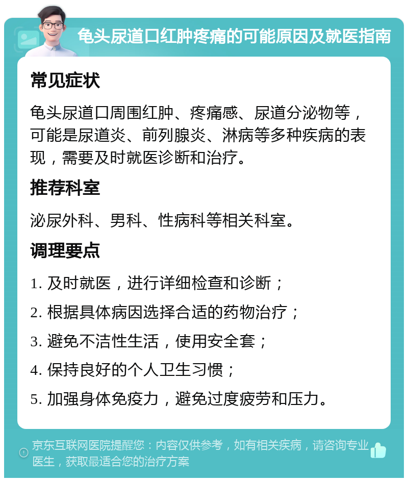 龟头尿道口红肿疼痛的可能原因及就医指南 常见症状 龟头尿道口周围红肿、疼痛感、尿道分泌物等，可能是尿道炎、前列腺炎、淋病等多种疾病的表现，需要及时就医诊断和治疗。 推荐科室 泌尿外科、男科、性病科等相关科室。 调理要点 1. 及时就医，进行详细检查和诊断； 2. 根据具体病因选择合适的药物治疗； 3. 避免不洁性生活，使用安全套； 4. 保持良好的个人卫生习惯； 5. 加强身体免疫力，避免过度疲劳和压力。