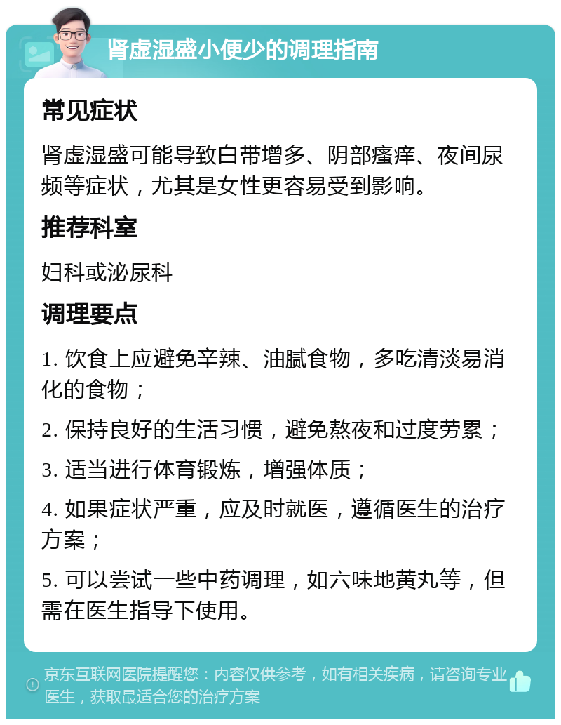 肾虚湿盛小便少的调理指南 常见症状 肾虚湿盛可能导致白带增多、阴部瘙痒、夜间尿频等症状，尤其是女性更容易受到影响。 推荐科室 妇科或泌尿科 调理要点 1. 饮食上应避免辛辣、油腻食物，多吃清淡易消化的食物； 2. 保持良好的生活习惯，避免熬夜和过度劳累； 3. 适当进行体育锻炼，增强体质； 4. 如果症状严重，应及时就医，遵循医生的治疗方案； 5. 可以尝试一些中药调理，如六味地黄丸等，但需在医生指导下使用。