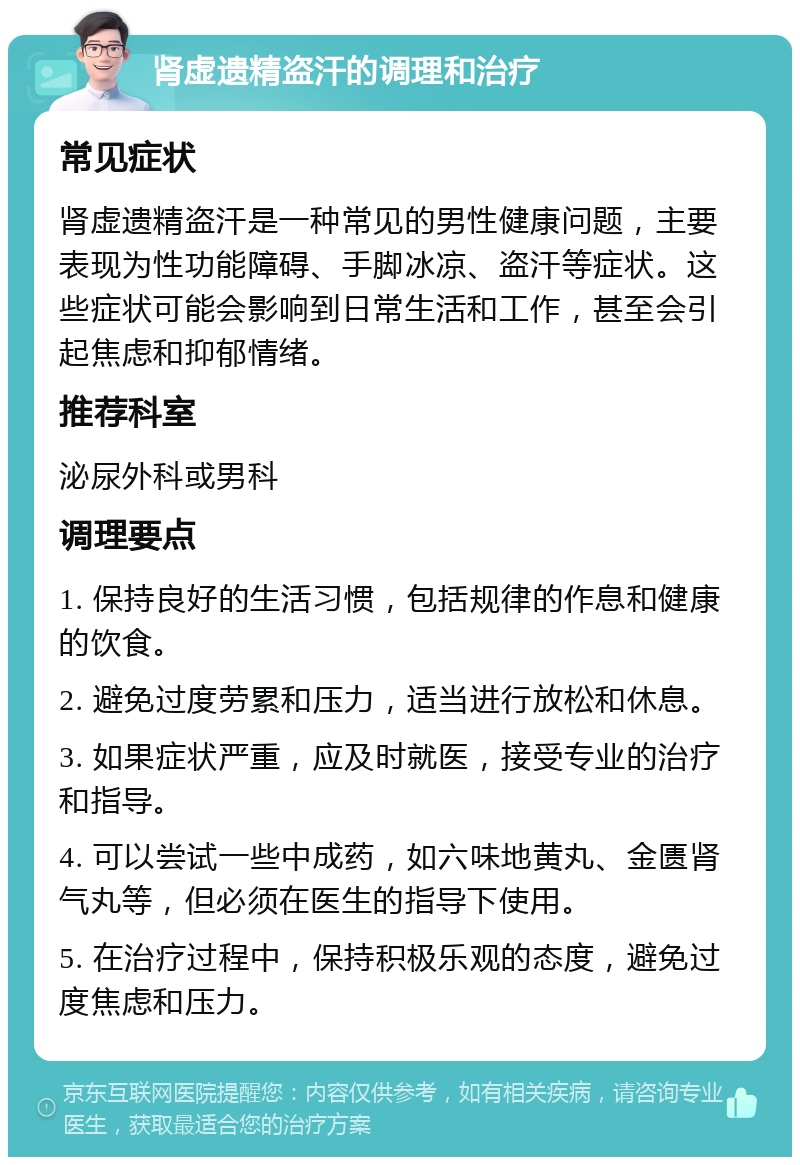 肾虚遗精盗汗的调理和治疗 常见症状 肾虚遗精盗汗是一种常见的男性健康问题，主要表现为性功能障碍、手脚冰凉、盗汗等症状。这些症状可能会影响到日常生活和工作，甚至会引起焦虑和抑郁情绪。 推荐科室 泌尿外科或男科 调理要点 1. 保持良好的生活习惯，包括规律的作息和健康的饮食。 2. 避免过度劳累和压力，适当进行放松和休息。 3. 如果症状严重，应及时就医，接受专业的治疗和指导。 4. 可以尝试一些中成药，如六味地黄丸、金匮肾气丸等，但必须在医生的指导下使用。 5. 在治疗过程中，保持积极乐观的态度，避免过度焦虑和压力。