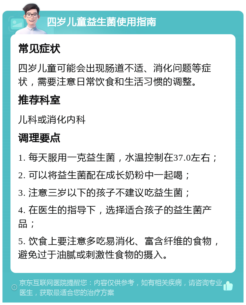 四岁儿童益生菌使用指南 常见症状 四岁儿童可能会出现肠道不适、消化问题等症状，需要注意日常饮食和生活习惯的调整。 推荐科室 儿科或消化内科 调理要点 1. 每天服用一克益生菌，水温控制在37.0左右； 2. 可以将益生菌配在成长奶粉中一起喝； 3. 注意三岁以下的孩子不建议吃益生菌； 4. 在医生的指导下，选择适合孩子的益生菌产品； 5. 饮食上要注意多吃易消化、富含纤维的食物，避免过于油腻或刺激性食物的摄入。