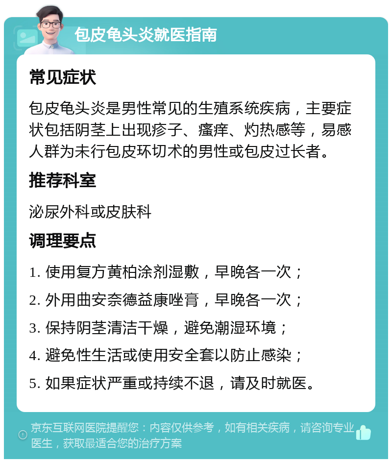 包皮龟头炎就医指南 常见症状 包皮龟头炎是男性常见的生殖系统疾病，主要症状包括阴茎上出现疹子、瘙痒、灼热感等，易感人群为未行包皮环切术的男性或包皮过长者。 推荐科室 泌尿外科或皮肤科 调理要点 1. 使用复方黄柏涂剂湿敷，早晚各一次； 2. 外用曲安奈德益康唑膏，早晚各一次； 3. 保持阴茎清洁干燥，避免潮湿环境； 4. 避免性生活或使用安全套以防止感染； 5. 如果症状严重或持续不退，请及时就医。