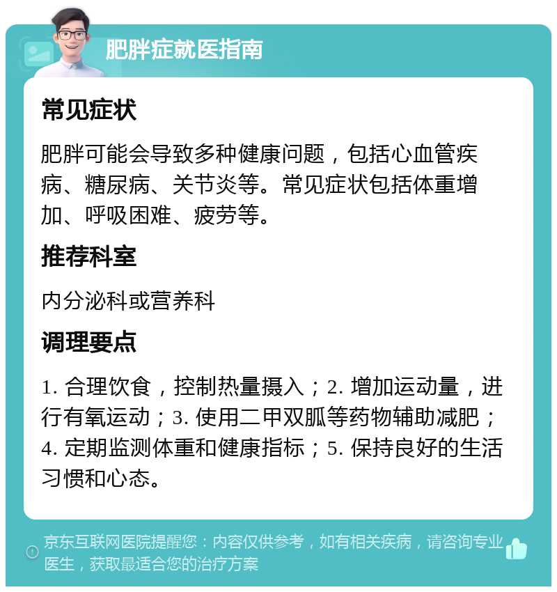 肥胖症就医指南 常见症状 肥胖可能会导致多种健康问题，包括心血管疾病、糖尿病、关节炎等。常见症状包括体重增加、呼吸困难、疲劳等。 推荐科室 内分泌科或营养科 调理要点 1. 合理饮食，控制热量摄入；2. 增加运动量，进行有氧运动；3. 使用二甲双胍等药物辅助减肥；4. 定期监测体重和健康指标；5. 保持良好的生活习惯和心态。