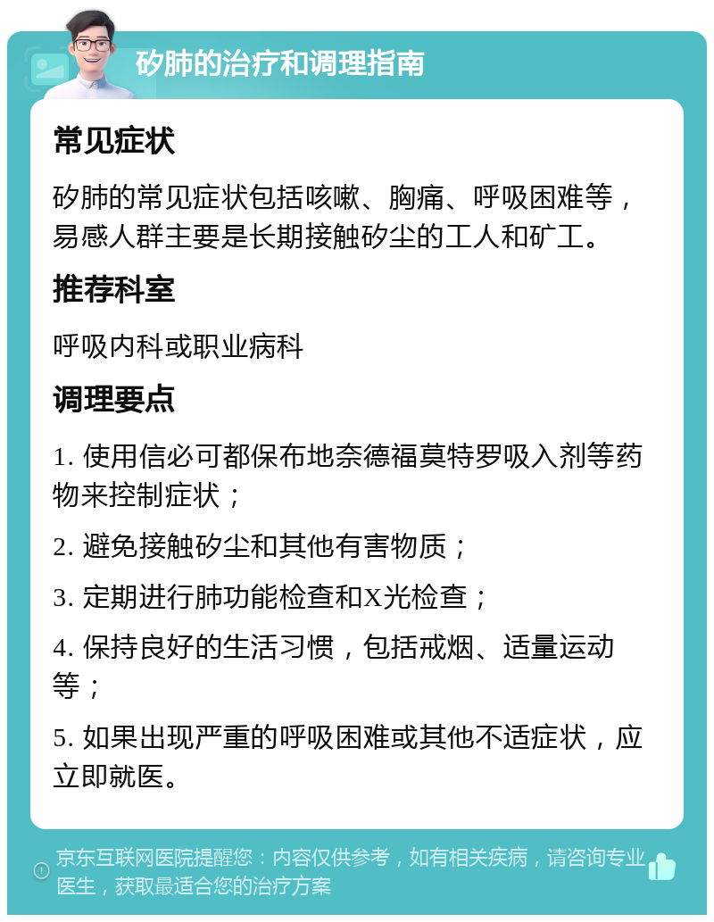 矽肺的治疗和调理指南 常见症状 矽肺的常见症状包括咳嗽、胸痛、呼吸困难等，易感人群主要是长期接触矽尘的工人和矿工。 推荐科室 呼吸内科或职业病科 调理要点 1. 使用信必可都保布地奈德福莫特罗吸入剂等药物来控制症状； 2. 避免接触矽尘和其他有害物质； 3. 定期进行肺功能检查和X光检查； 4. 保持良好的生活习惯，包括戒烟、适量运动等； 5. 如果出现严重的呼吸困难或其他不适症状，应立即就医。