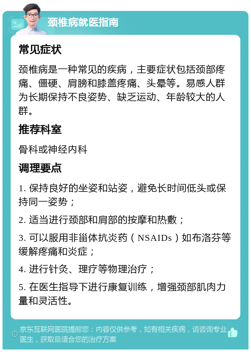 颈椎病就医指南 常见症状 颈椎病是一种常见的疾病，主要症状包括颈部疼痛、僵硬、肩膀和膝盖疼痛、头晕等。易感人群为长期保持不良姿势、缺乏运动、年龄较大的人群。 推荐科室 骨科或神经内科 调理要点 1. 保持良好的坐姿和站姿，避免长时间低头或保持同一姿势； 2. 适当进行颈部和肩部的按摩和热敷； 3. 可以服用非甾体抗炎药（NSAIDs）如布洛芬等缓解疼痛和炎症； 4. 进行针灸、理疗等物理治疗； 5. 在医生指导下进行康复训练，增强颈部肌肉力量和灵活性。