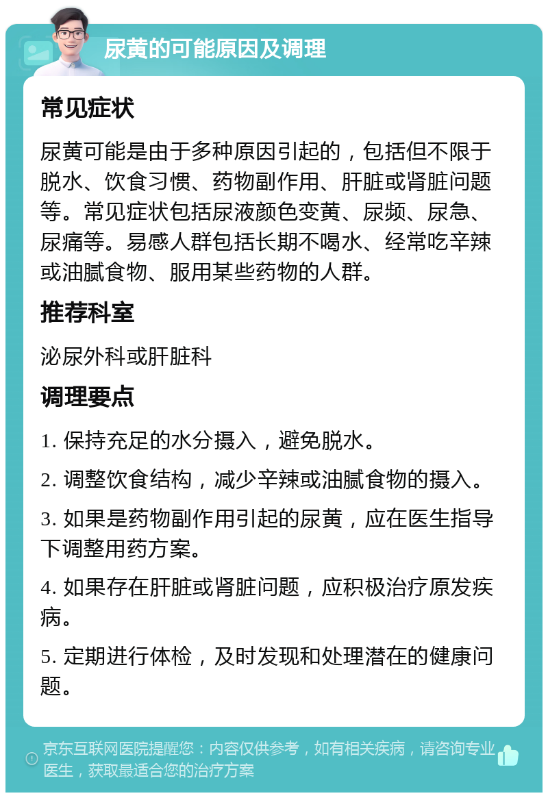 尿黄的可能原因及调理 常见症状 尿黄可能是由于多种原因引起的，包括但不限于脱水、饮食习惯、药物副作用、肝脏或肾脏问题等。常见症状包括尿液颜色变黄、尿频、尿急、尿痛等。易感人群包括长期不喝水、经常吃辛辣或油腻食物、服用某些药物的人群。 推荐科室 泌尿外科或肝脏科 调理要点 1. 保持充足的水分摄入，避免脱水。 2. 调整饮食结构，减少辛辣或油腻食物的摄入。 3. 如果是药物副作用引起的尿黄，应在医生指导下调整用药方案。 4. 如果存在肝脏或肾脏问题，应积极治疗原发疾病。 5. 定期进行体检，及时发现和处理潜在的健康问题。