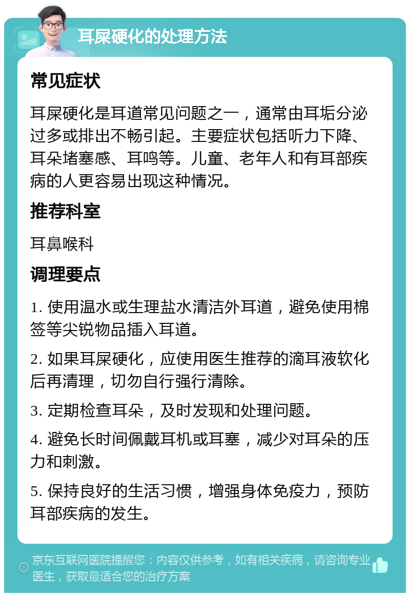 耳屎硬化的处理方法 常见症状 耳屎硬化是耳道常见问题之一，通常由耳垢分泌过多或排出不畅引起。主要症状包括听力下降、耳朵堵塞感、耳鸣等。儿童、老年人和有耳部疾病的人更容易出现这种情况。 推荐科室 耳鼻喉科 调理要点 1. 使用温水或生理盐水清洁外耳道，避免使用棉签等尖锐物品插入耳道。 2. 如果耳屎硬化，应使用医生推荐的滴耳液软化后再清理，切勿自行强行清除。 3. 定期检查耳朵，及时发现和处理问题。 4. 避免长时间佩戴耳机或耳塞，减少对耳朵的压力和刺激。 5. 保持良好的生活习惯，增强身体免疫力，预防耳部疾病的发生。