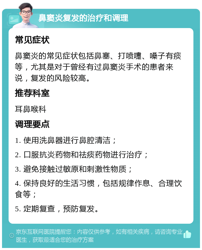 鼻窦炎复发的治疗和调理 常见症状 鼻窦炎的常见症状包括鼻塞、打喷嚏、嗓子有痰等，尤其是对于曾经有过鼻窦炎手术的患者来说，复发的风险较高。 推荐科室 耳鼻喉科 调理要点 1. 使用洗鼻器进行鼻腔清洁； 2. 口服抗炎药物和祛痰药物进行治疗； 3. 避免接触过敏原和刺激性物质； 4. 保持良好的生活习惯，包括规律作息、合理饮食等； 5. 定期复查，预防复发。