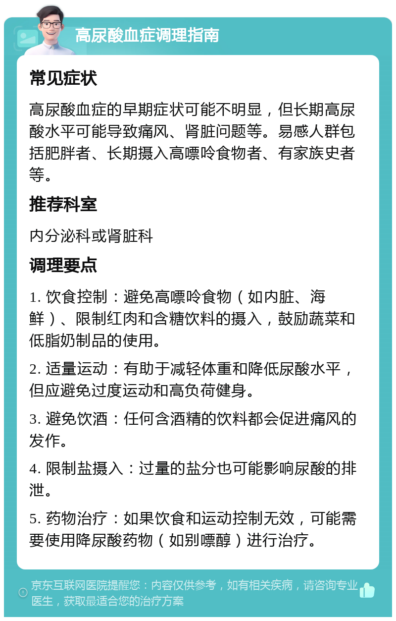 高尿酸血症调理指南 常见症状 高尿酸血症的早期症状可能不明显，但长期高尿酸水平可能导致痛风、肾脏问题等。易感人群包括肥胖者、长期摄入高嘌呤食物者、有家族史者等。 推荐科室 内分泌科或肾脏科 调理要点 1. 饮食控制：避免高嘌呤食物（如内脏、海鲜）、限制红肉和含糖饮料的摄入，鼓励蔬菜和低脂奶制品的使用。 2. 适量运动：有助于减轻体重和降低尿酸水平，但应避免过度运动和高负荷健身。 3. 避免饮酒：任何含酒精的饮料都会促进痛风的发作。 4. 限制盐摄入：过量的盐分也可能影响尿酸的排泄。 5. 药物治疗：如果饮食和运动控制无效，可能需要使用降尿酸药物（如别嘌醇）进行治疗。