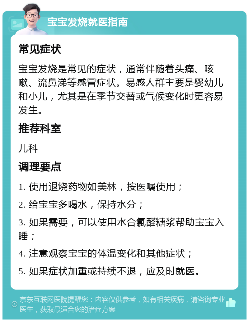 宝宝发烧就医指南 常见症状 宝宝发烧是常见的症状，通常伴随着头痛、咳嗽、流鼻涕等感冒症状。易感人群主要是婴幼儿和小儿，尤其是在季节交替或气候变化时更容易发生。 推荐科室 儿科 调理要点 1. 使用退烧药物如美林，按医嘱使用； 2. 给宝宝多喝水，保持水分； 3. 如果需要，可以使用水合氯醛糖浆帮助宝宝入睡； 4. 注意观察宝宝的体温变化和其他症状； 5. 如果症状加重或持续不退，应及时就医。