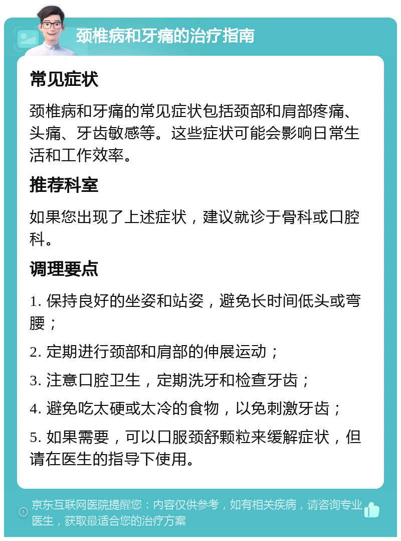 颈椎病和牙痛的治疗指南 常见症状 颈椎病和牙痛的常见症状包括颈部和肩部疼痛、头痛、牙齿敏感等。这些症状可能会影响日常生活和工作效率。 推荐科室 如果您出现了上述症状，建议就诊于骨科或口腔科。 调理要点 1. 保持良好的坐姿和站姿，避免长时间低头或弯腰； 2. 定期进行颈部和肩部的伸展运动； 3. 注意口腔卫生，定期洗牙和检查牙齿； 4. 避免吃太硬或太冷的食物，以免刺激牙齿； 5. 如果需要，可以口服颈舒颗粒来缓解症状，但请在医生的指导下使用。