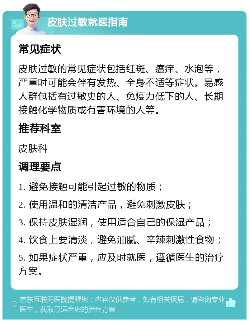 皮肤过敏就医指南 常见症状 皮肤过敏的常见症状包括红斑、瘙痒、水泡等，严重时可能会伴有发热、全身不适等症状。易感人群包括有过敏史的人、免疫力低下的人、长期接触化学物质或有害环境的人等。 推荐科室 皮肤科 调理要点 1. 避免接触可能引起过敏的物质； 2. 使用温和的清洁产品，避免刺激皮肤； 3. 保持皮肤湿润，使用适合自己的保湿产品； 4. 饮食上要清淡，避免油腻、辛辣刺激性食物； 5. 如果症状严重，应及时就医，遵循医生的治疗方案。