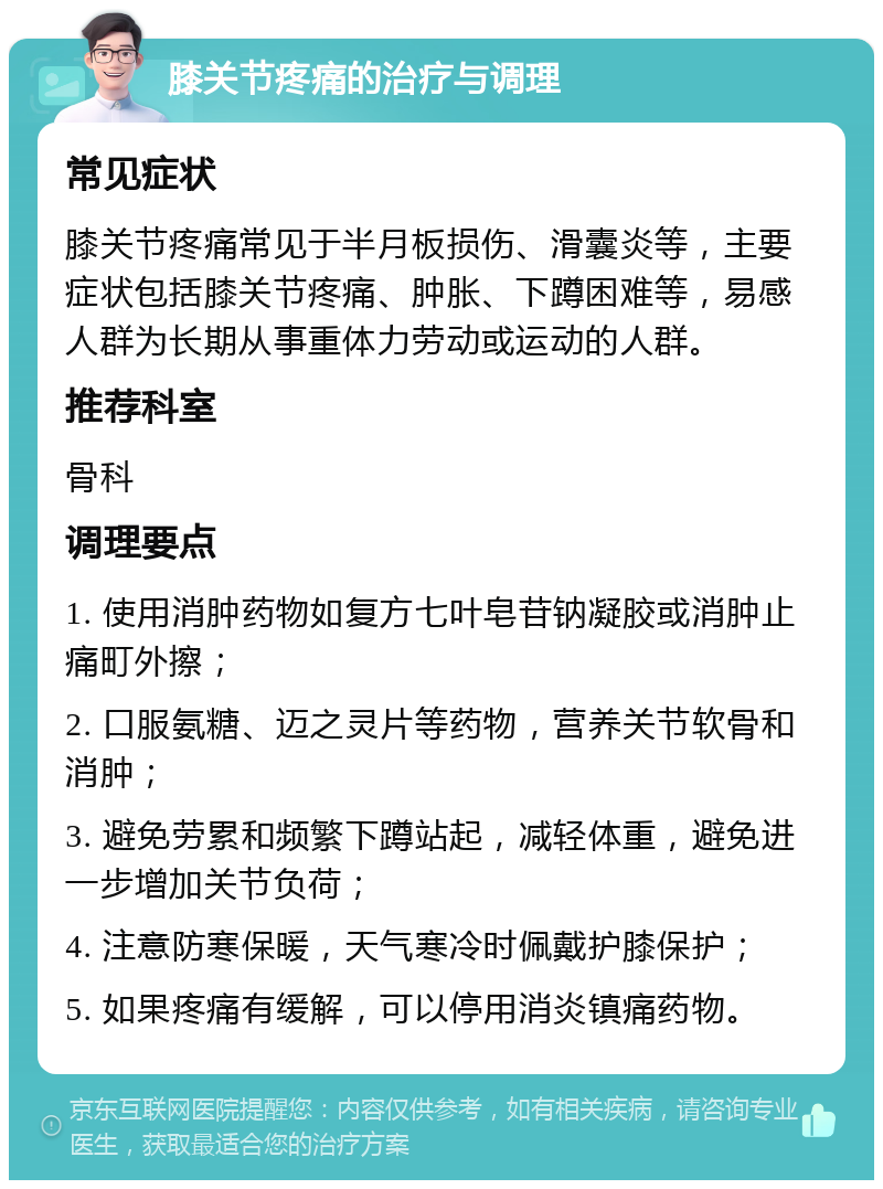 膝关节疼痛的治疗与调理 常见症状 膝关节疼痛常见于半月板损伤、滑囊炎等，主要症状包括膝关节疼痛、肿胀、下蹲困难等，易感人群为长期从事重体力劳动或运动的人群。 推荐科室 骨科 调理要点 1. 使用消肿药物如复方七叶皂苷钠凝胶或消肿止痛町外擦； 2. 口服氨糖、迈之灵片等药物，营养关节软骨和消肿； 3. 避免劳累和频繁下蹲站起，减轻体重，避免进一步增加关节负荷； 4. 注意防寒保暖，天气寒冷时佩戴护膝保护； 5. 如果疼痛有缓解，可以停用消炎镇痛药物。