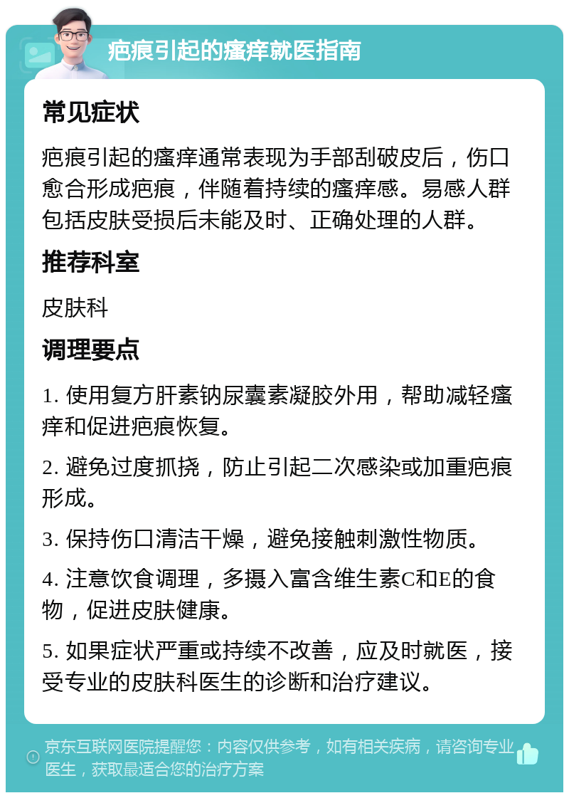 疤痕引起的瘙痒就医指南 常见症状 疤痕引起的瘙痒通常表现为手部刮破皮后，伤口愈合形成疤痕，伴随着持续的瘙痒感。易感人群包括皮肤受损后未能及时、正确处理的人群。 推荐科室 皮肤科 调理要点 1. 使用复方肝素钠尿囊素凝胶外用，帮助减轻瘙痒和促进疤痕恢复。 2. 避免过度抓挠，防止引起二次感染或加重疤痕形成。 3. 保持伤口清洁干燥，避免接触刺激性物质。 4. 注意饮食调理，多摄入富含维生素C和E的食物，促进皮肤健康。 5. 如果症状严重或持续不改善，应及时就医，接受专业的皮肤科医生的诊断和治疗建议。