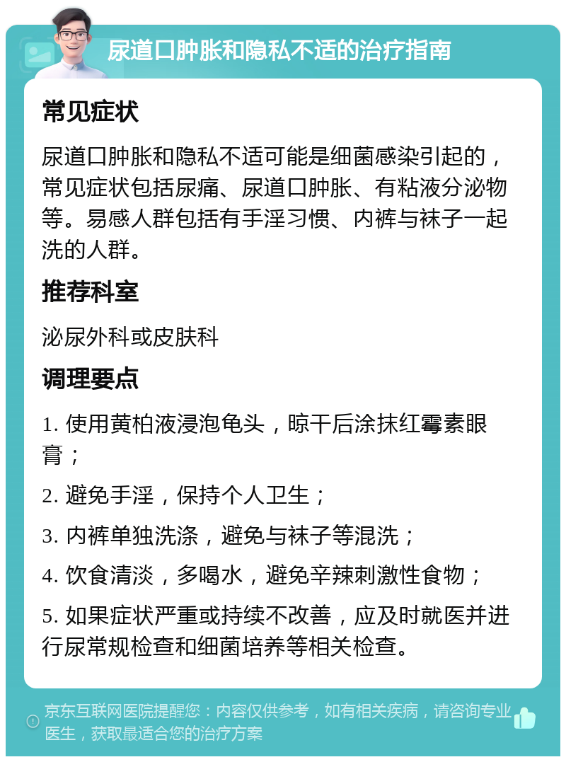 尿道口肿胀和隐私不适的治疗指南 常见症状 尿道口肿胀和隐私不适可能是细菌感染引起的，常见症状包括尿痛、尿道口肿胀、有粘液分泌物等。易感人群包括有手淫习惯、内裤与袜子一起洗的人群。 推荐科室 泌尿外科或皮肤科 调理要点 1. 使用黄柏液浸泡龟头，晾干后涂抹红霉素眼膏； 2. 避免手淫，保持个人卫生； 3. 内裤单独洗涤，避免与袜子等混洗； 4. 饮食清淡，多喝水，避免辛辣刺激性食物； 5. 如果症状严重或持续不改善，应及时就医并进行尿常规检查和细菌培养等相关检查。