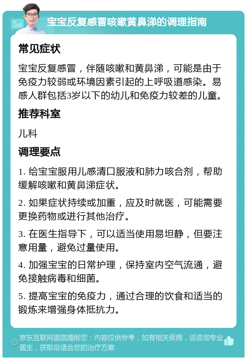 宝宝反复感冒咳嗽黄鼻涕的调理指南 常见症状 宝宝反复感冒，伴随咳嗽和黄鼻涕，可能是由于免疫力较弱或环境因素引起的上呼吸道感染。易感人群包括3岁以下的幼儿和免疫力较差的儿童。 推荐科室 儿科 调理要点 1. 给宝宝服用儿感清口服液和肺力咳合剂，帮助缓解咳嗽和黄鼻涕症状。 2. 如果症状持续或加重，应及时就医，可能需要更换药物或进行其他治疗。 3. 在医生指导下，可以适当使用易坦静，但要注意用量，避免过量使用。 4. 加强宝宝的日常护理，保持室内空气流通，避免接触病毒和细菌。 5. 提高宝宝的免疫力，通过合理的饮食和适当的锻炼来增强身体抵抗力。