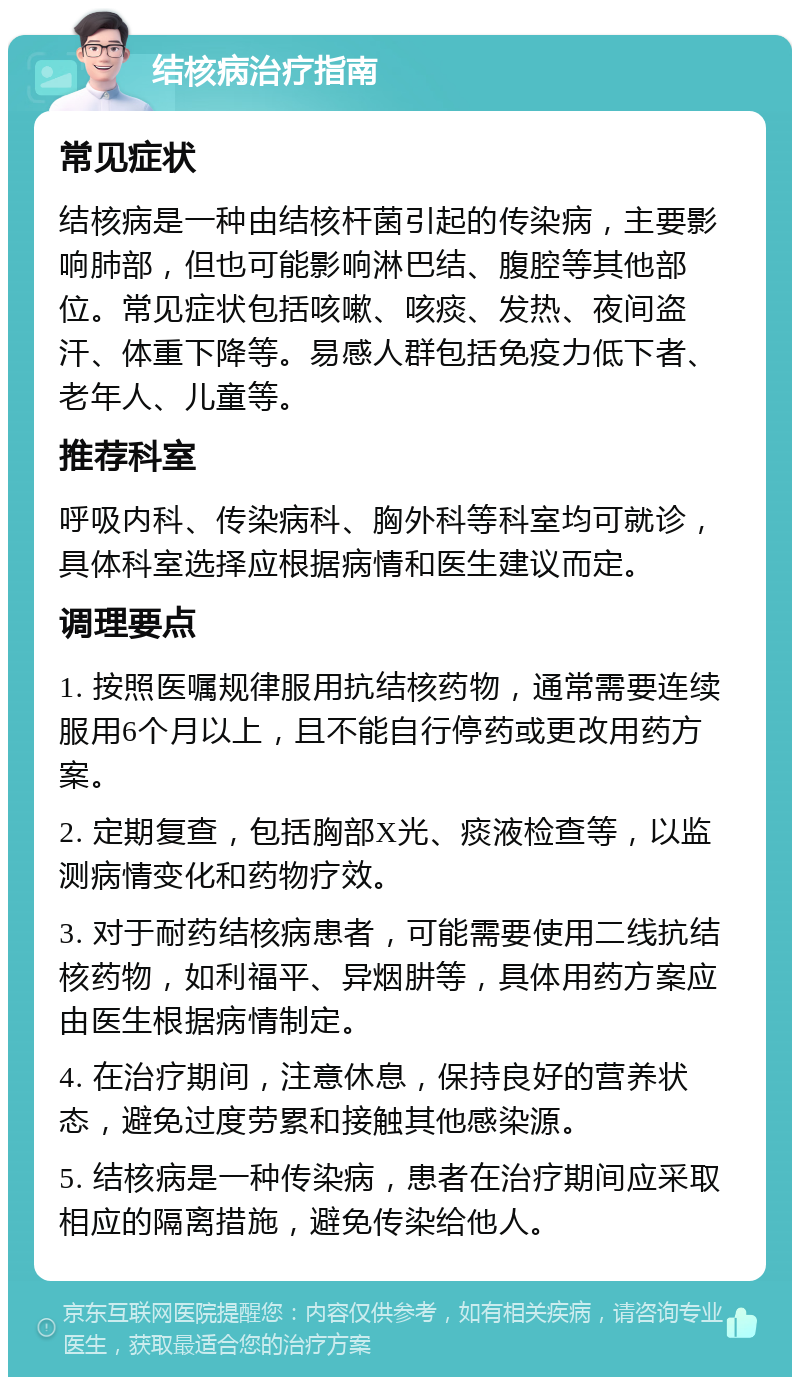 结核病治疗指南 常见症状 结核病是一种由结核杆菌引起的传染病，主要影响肺部，但也可能影响淋巴结、腹腔等其他部位。常见症状包括咳嗽、咳痰、发热、夜间盗汗、体重下降等。易感人群包括免疫力低下者、老年人、儿童等。 推荐科室 呼吸内科、传染病科、胸外科等科室均可就诊，具体科室选择应根据病情和医生建议而定。 调理要点 1. 按照医嘱规律服用抗结核药物，通常需要连续服用6个月以上，且不能自行停药或更改用药方案。 2. 定期复查，包括胸部X光、痰液检查等，以监测病情变化和药物疗效。 3. 对于耐药结核病患者，可能需要使用二线抗结核药物，如利福平、异烟肼等，具体用药方案应由医生根据病情制定。 4. 在治疗期间，注意休息，保持良好的营养状态，避免过度劳累和接触其他感染源。 5. 结核病是一种传染病，患者在治疗期间应采取相应的隔离措施，避免传染给他人。