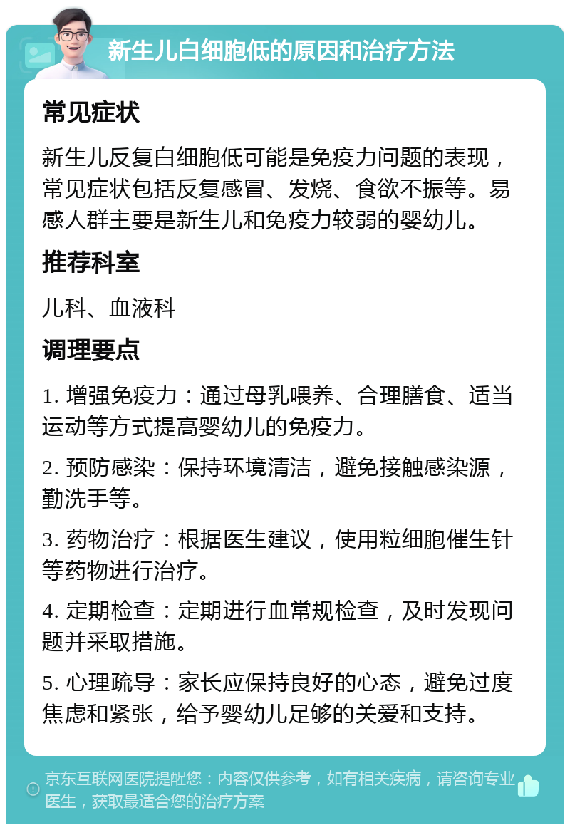 新生儿白细胞低的原因和治疗方法 常见症状 新生儿反复白细胞低可能是免疫力问题的表现，常见症状包括反复感冒、发烧、食欲不振等。易感人群主要是新生儿和免疫力较弱的婴幼儿。 推荐科室 儿科、血液科 调理要点 1. 增强免疫力：通过母乳喂养、合理膳食、适当运动等方式提高婴幼儿的免疫力。 2. 预防感染：保持环境清洁，避免接触感染源，勤洗手等。 3. 药物治疗：根据医生建议，使用粒细胞催生针等药物进行治疗。 4. 定期检查：定期进行血常规检查，及时发现问题并采取措施。 5. 心理疏导：家长应保持良好的心态，避免过度焦虑和紧张，给予婴幼儿足够的关爱和支持。