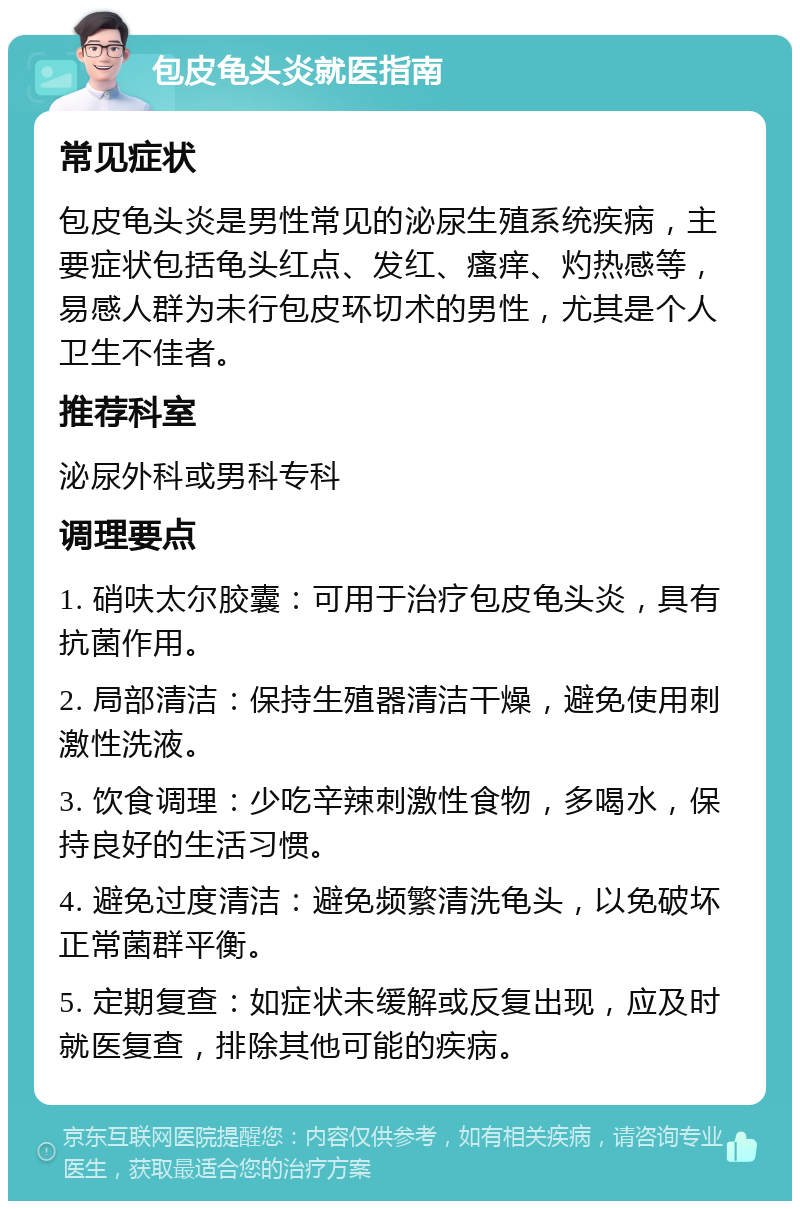 包皮龟头炎就医指南 常见症状 包皮龟头炎是男性常见的泌尿生殖系统疾病，主要症状包括龟头红点、发红、瘙痒、灼热感等，易感人群为未行包皮环切术的男性，尤其是个人卫生不佳者。 推荐科室 泌尿外科或男科专科 调理要点 1. 硝呋太尔胶囊：可用于治疗包皮龟头炎，具有抗菌作用。 2. 局部清洁：保持生殖器清洁干燥，避免使用刺激性洗液。 3. 饮食调理：少吃辛辣刺激性食物，多喝水，保持良好的生活习惯。 4. 避免过度清洁：避免频繁清洗龟头，以免破坏正常菌群平衡。 5. 定期复查：如症状未缓解或反复出现，应及时就医复查，排除其他可能的疾病。