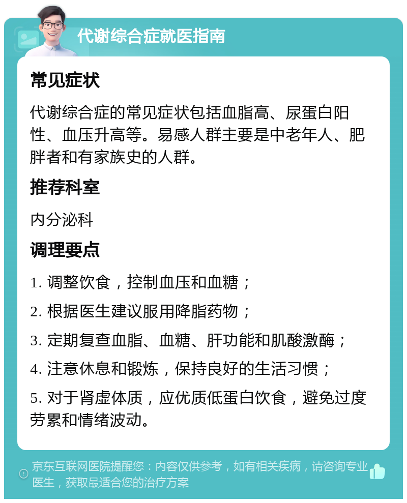 代谢综合症就医指南 常见症状 代谢综合症的常见症状包括血脂高、尿蛋白阳性、血压升高等。易感人群主要是中老年人、肥胖者和有家族史的人群。 推荐科室 内分泌科 调理要点 1. 调整饮食，控制血压和血糖； 2. 根据医生建议服用降脂药物； 3. 定期复查血脂、血糖、肝功能和肌酸激酶； 4. 注意休息和锻炼，保持良好的生活习惯； 5. 对于肾虚体质，应优质低蛋白饮食，避免过度劳累和情绪波动。