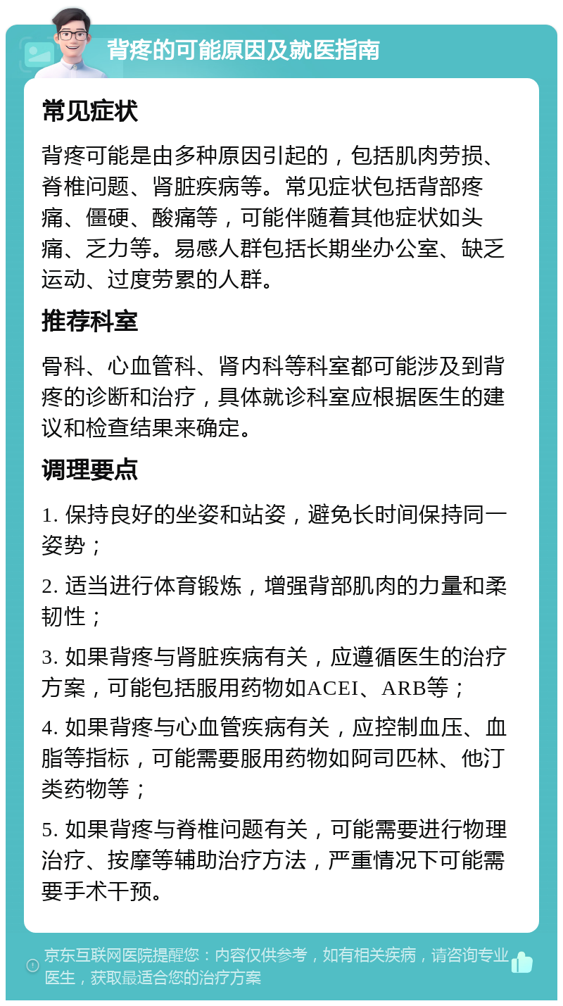 背疼的可能原因及就医指南 常见症状 背疼可能是由多种原因引起的，包括肌肉劳损、脊椎问题、肾脏疾病等。常见症状包括背部疼痛、僵硬、酸痛等，可能伴随着其他症状如头痛、乏力等。易感人群包括长期坐办公室、缺乏运动、过度劳累的人群。 推荐科室 骨科、心血管科、肾内科等科室都可能涉及到背疼的诊断和治疗，具体就诊科室应根据医生的建议和检查结果来确定。 调理要点 1. 保持良好的坐姿和站姿，避免长时间保持同一姿势； 2. 适当进行体育锻炼，增强背部肌肉的力量和柔韧性； 3. 如果背疼与肾脏疾病有关，应遵循医生的治疗方案，可能包括服用药物如ACEI、ARB等； 4. 如果背疼与心血管疾病有关，应控制血压、血脂等指标，可能需要服用药物如阿司匹林、他汀类药物等； 5. 如果背疼与脊椎问题有关，可能需要进行物理治疗、按摩等辅助治疗方法，严重情况下可能需要手术干预。