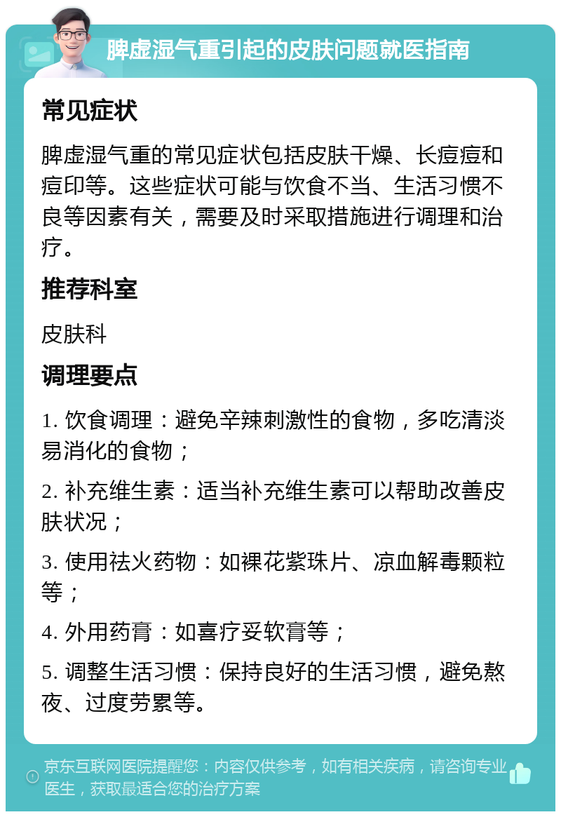 脾虚湿气重引起的皮肤问题就医指南 常见症状 脾虚湿气重的常见症状包括皮肤干燥、长痘痘和痘印等。这些症状可能与饮食不当、生活习惯不良等因素有关，需要及时采取措施进行调理和治疗。 推荐科室 皮肤科 调理要点 1. 饮食调理：避免辛辣刺激性的食物，多吃清淡易消化的食物； 2. 补充维生素：适当补充维生素可以帮助改善皮肤状况； 3. 使用祛火药物：如裸花紫珠片、凉血解毒颗粒等； 4. 外用药膏：如喜疗妥软膏等； 5. 调整生活习惯：保持良好的生活习惯，避免熬夜、过度劳累等。