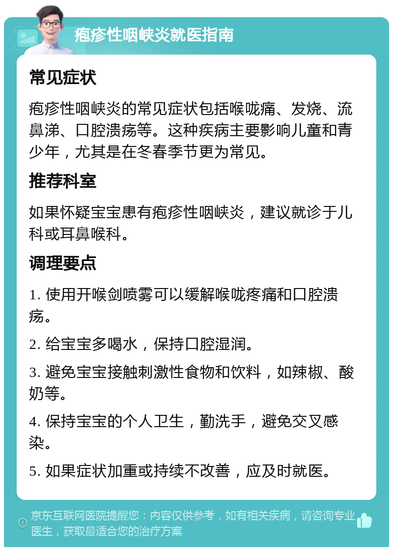 疱疹性咽峡炎就医指南 常见症状 疱疹性咽峡炎的常见症状包括喉咙痛、发烧、流鼻涕、口腔溃疡等。这种疾病主要影响儿童和青少年，尤其是在冬春季节更为常见。 推荐科室 如果怀疑宝宝患有疱疹性咽峡炎，建议就诊于儿科或耳鼻喉科。 调理要点 1. 使用开喉剑喷雾可以缓解喉咙疼痛和口腔溃疡。 2. 给宝宝多喝水，保持口腔湿润。 3. 避免宝宝接触刺激性食物和饮料，如辣椒、酸奶等。 4. 保持宝宝的个人卫生，勤洗手，避免交叉感染。 5. 如果症状加重或持续不改善，应及时就医。