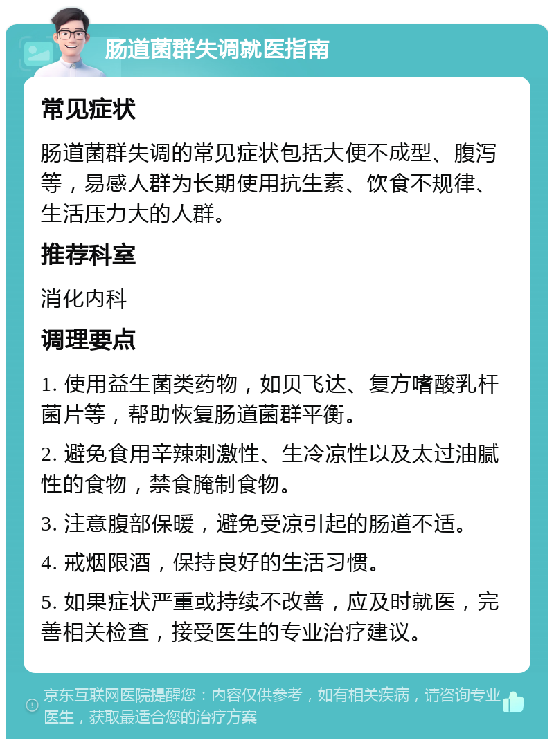 肠道菌群失调就医指南 常见症状 肠道菌群失调的常见症状包括大便不成型、腹泻等，易感人群为长期使用抗生素、饮食不规律、生活压力大的人群。 推荐科室 消化内科 调理要点 1. 使用益生菌类药物，如贝飞达、复方嗜酸乳杆菌片等，帮助恢复肠道菌群平衡。 2. 避免食用辛辣刺激性、生冷凉性以及太过油腻性的食物，禁食腌制食物。 3. 注意腹部保暖，避免受凉引起的肠道不适。 4. 戒烟限酒，保持良好的生活习惯。 5. 如果症状严重或持续不改善，应及时就医，完善相关检查，接受医生的专业治疗建议。