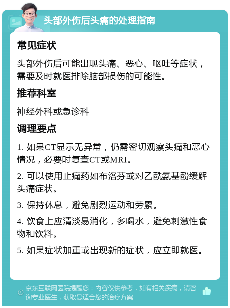 头部外伤后头痛的处理指南 常见症状 头部外伤后可能出现头痛、恶心、呕吐等症状，需要及时就医排除脑部损伤的可能性。 推荐科室 神经外科或急诊科 调理要点 1. 如果CT显示无异常，仍需密切观察头痛和恶心情况，必要时复查CT或MRI。 2. 可以使用止痛药如布洛芬或对乙酰氨基酚缓解头痛症状。 3. 保持休息，避免剧烈运动和劳累。 4. 饮食上应清淡易消化，多喝水，避免刺激性食物和饮料。 5. 如果症状加重或出现新的症状，应立即就医。