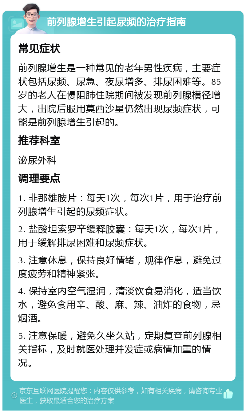 前列腺增生引起尿频的治疗指南 常见症状 前列腺增生是一种常见的老年男性疾病，主要症状包括尿频、尿急、夜尿增多、排尿困难等。85岁的老人在慢阻肺住院期间被发现前列腺横径增大，出院后服用莫西沙星仍然出现尿频症状，可能是前列腺增生引起的。 推荐科室 泌尿外科 调理要点 1. 非那雄胺片：每天1次，每次1片，用于治疗前列腺增生引起的尿频症状。 2. 盐酸坦索罗辛缓释胶囊：每天1次，每次1片，用于缓解排尿困难和尿频症状。 3. 注意休息，保持良好情绪，规律作息，避免过度疲劳和精神紧张。 4. 保持室内空气湿润，清淡饮食易消化，适当饮水，避免食用辛、酸、麻、辣、油炸的食物，忌烟酒。 5. 注意保暖，避免久坐久站，定期复查前列腺相关指标，及时就医处理并发症或病情加重的情况。