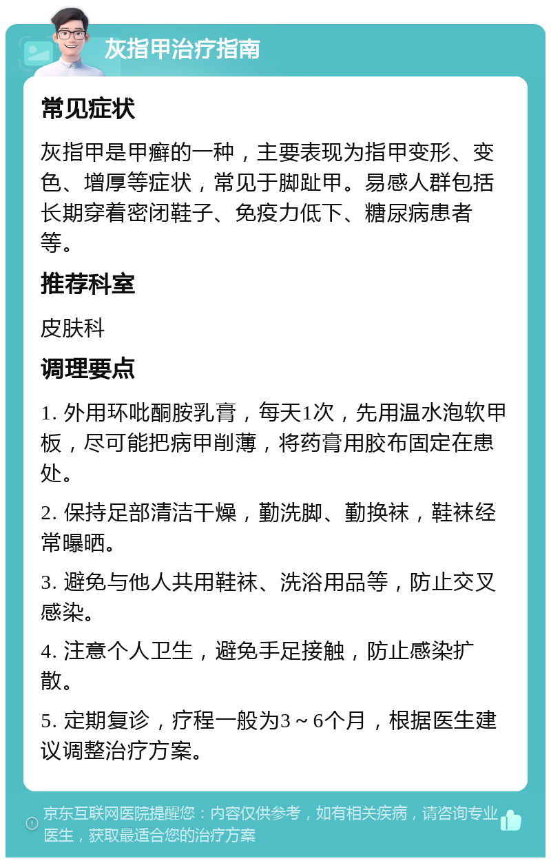 灰指甲治疗指南 常见症状 灰指甲是甲癣的一种，主要表现为指甲变形、变色、增厚等症状，常见于脚趾甲。易感人群包括长期穿着密闭鞋子、免疫力低下、糖尿病患者等。 推荐科室 皮肤科 调理要点 1. 外用环吡酮胺乳膏，每天1次，先用温水泡软甲板，尽可能把病甲削薄，将药膏用胶布固定在患处。 2. 保持足部清洁干燥，勤洗脚、勤换袜，鞋袜经常曝晒。 3. 避免与他人共用鞋袜、洗浴用品等，防止交叉感染。 4. 注意个人卫生，避免手足接触，防止感染扩散。 5. 定期复诊，疗程一般为3～6个月，根据医生建议调整治疗方案。