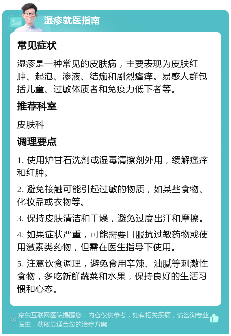 湿疹就医指南 常见症状 湿疹是一种常见的皮肤病，主要表现为皮肤红肿、起泡、渗液、结痂和剧烈瘙痒。易感人群包括儿童、过敏体质者和免疫力低下者等。 推荐科室 皮肤科 调理要点 1. 使用炉甘石洗剂或湿毒清擦剂外用，缓解瘙痒和红肿。 2. 避免接触可能引起过敏的物质，如某些食物、化妆品或衣物等。 3. 保持皮肤清洁和干燥，避免过度出汗和摩擦。 4. 如果症状严重，可能需要口服抗过敏药物或使用激素类药物，但需在医生指导下使用。 5. 注意饮食调理，避免食用辛辣、油腻等刺激性食物，多吃新鲜蔬菜和水果，保持良好的生活习惯和心态。