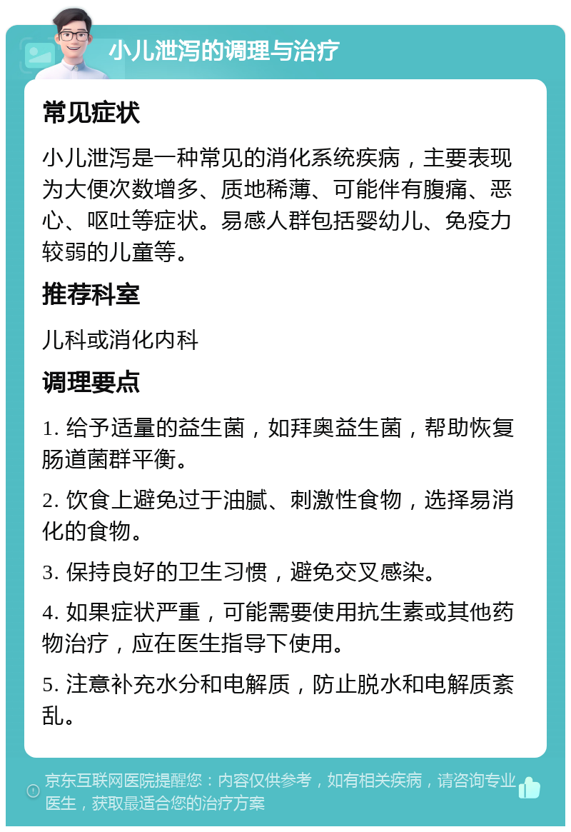 小儿泄泻的调理与治疗 常见症状 小儿泄泻是一种常见的消化系统疾病，主要表现为大便次数增多、质地稀薄、可能伴有腹痛、恶心、呕吐等症状。易感人群包括婴幼儿、免疫力较弱的儿童等。 推荐科室 儿科或消化内科 调理要点 1. 给予适量的益生菌，如拜奥益生菌，帮助恢复肠道菌群平衡。 2. 饮食上避免过于油腻、刺激性食物，选择易消化的食物。 3. 保持良好的卫生习惯，避免交叉感染。 4. 如果症状严重，可能需要使用抗生素或其他药物治疗，应在医生指导下使用。 5. 注意补充水分和电解质，防止脱水和电解质紊乱。