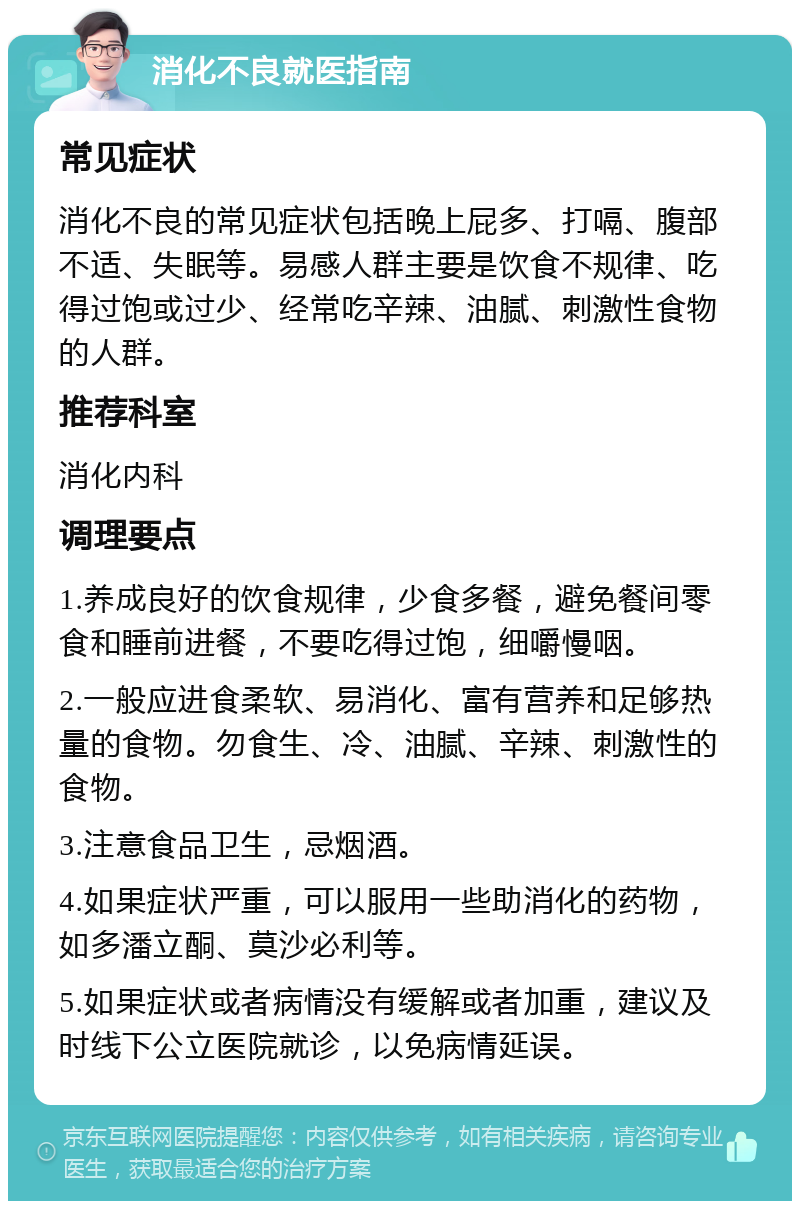 消化不良就医指南 常见症状 消化不良的常见症状包括晚上屁多、打嗝、腹部不适、失眠等。易感人群主要是饮食不规律、吃得过饱或过少、经常吃辛辣、油腻、刺激性食物的人群。 推荐科室 消化内科 调理要点 1.养成良好的饮食规律，少食多餐，避免餐间零食和睡前进餐，不要吃得过饱，细嚼慢咽。 2.一般应进食柔软、易消化、富有营养和足够热量的食物。勿食生、冷、油腻、辛辣、刺激性的食物。 3.注意食品卫生，忌烟酒。 4.如果症状严重，可以服用一些助消化的药物，如多潘立酮、莫沙必利等。 5.如果症状或者病情没有缓解或者加重，建议及时线下公立医院就诊，以免病情延误。