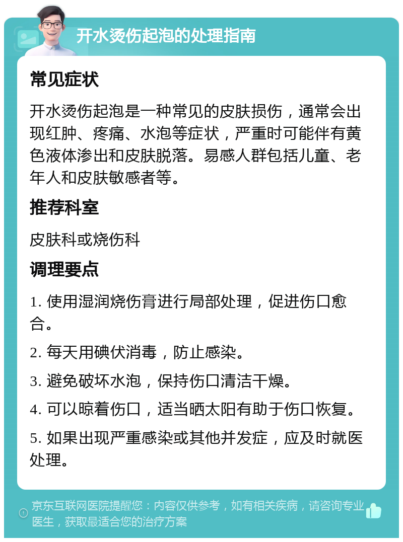 开水烫伤起泡的处理指南 常见症状 开水烫伤起泡是一种常见的皮肤损伤，通常会出现红肿、疼痛、水泡等症状，严重时可能伴有黄色液体渗出和皮肤脱落。易感人群包括儿童、老年人和皮肤敏感者等。 推荐科室 皮肤科或烧伤科 调理要点 1. 使用湿润烧伤膏进行局部处理，促进伤口愈合。 2. 每天用碘伏消毒，防止感染。 3. 避免破坏水泡，保持伤口清洁干燥。 4. 可以晾着伤口，适当晒太阳有助于伤口恢复。 5. 如果出现严重感染或其他并发症，应及时就医处理。