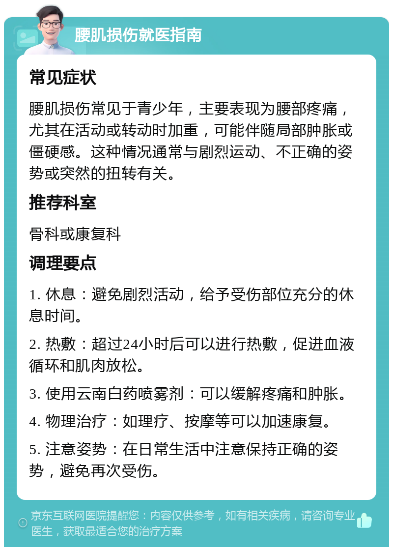 腰肌损伤就医指南 常见症状 腰肌损伤常见于青少年，主要表现为腰部疼痛，尤其在活动或转动时加重，可能伴随局部肿胀或僵硬感。这种情况通常与剧烈运动、不正确的姿势或突然的扭转有关。 推荐科室 骨科或康复科 调理要点 1. 休息：避免剧烈活动，给予受伤部位充分的休息时间。 2. 热敷：超过24小时后可以进行热敷，促进血液循环和肌肉放松。 3. 使用云南白药喷雾剂：可以缓解疼痛和肿胀。 4. 物理治疗：如理疗、按摩等可以加速康复。 5. 注意姿势：在日常生活中注意保持正确的姿势，避免再次受伤。