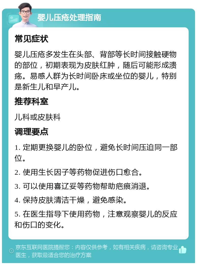 婴儿压疮处理指南 常见症状 婴儿压疮多发生在头部、背部等长时间接触硬物的部位，初期表现为皮肤红肿，随后可能形成溃疡。易感人群为长时间卧床或坐位的婴儿，特别是新生儿和早产儿。 推荐科室 儿科或皮肤科 调理要点 1. 定期更换婴儿的卧位，避免长时间压迫同一部位。 2. 使用生长因子等药物促进伤口愈合。 3. 可以使用喜辽妥等药物帮助疤痕消退。 4. 保持皮肤清洁干燥，避免感染。 5. 在医生指导下使用药物，注意观察婴儿的反应和伤口的变化。