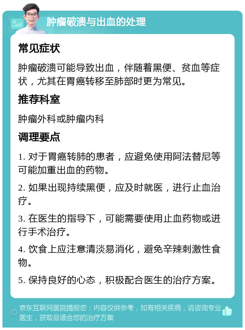 肿瘤破溃与出血的处理 常见症状 肿瘤破溃可能导致出血，伴随着黑便、贫血等症状，尤其在胃癌转移至肺部时更为常见。 推荐科室 肿瘤外科或肿瘤内科 调理要点 1. 对于胃癌转肺的患者，应避免使用阿法替尼等可能加重出血的药物。 2. 如果出现持续黑便，应及时就医，进行止血治疗。 3. 在医生的指导下，可能需要使用止血药物或进行手术治疗。 4. 饮食上应注意清淡易消化，避免辛辣刺激性食物。 5. 保持良好的心态，积极配合医生的治疗方案。