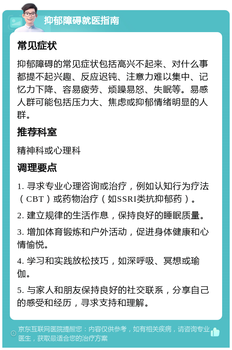 抑郁障碍就医指南 常见症状 抑郁障碍的常见症状包括高兴不起来、对什么事都提不起兴趣、反应迟钝、注意力难以集中、记忆力下降、容易疲劳、烦躁易怒、失眠等。易感人群可能包括压力大、焦虑或抑郁情绪明显的人群。 推荐科室 精神科或心理科 调理要点 1. 寻求专业心理咨询或治疗，例如认知行为疗法（CBT）或药物治疗（如SSRI类抗抑郁药）。 2. 建立规律的生活作息，保持良好的睡眠质量。 3. 增加体育锻炼和户外活动，促进身体健康和心情愉悦。 4. 学习和实践放松技巧，如深呼吸、冥想或瑜伽。 5. 与家人和朋友保持良好的社交联系，分享自己的感受和经历，寻求支持和理解。