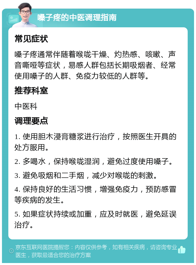 嗓子疼的中医调理指南 常见症状 嗓子疼通常伴随着喉咙干燥、灼热感、咳嗽、声音嘶哑等症状，易感人群包括长期吸烟者、经常使用嗓子的人群、免疫力较低的人群等。 推荐科室 中医科 调理要点 1. 使用胆木浸膏糖浆进行治疗，按照医生开具的处方服用。 2. 多喝水，保持喉咙湿润，避免过度使用嗓子。 3. 避免吸烟和二手烟，减少对喉咙的刺激。 4. 保持良好的生活习惯，增强免疫力，预防感冒等疾病的发生。 5. 如果症状持续或加重，应及时就医，避免延误治疗。