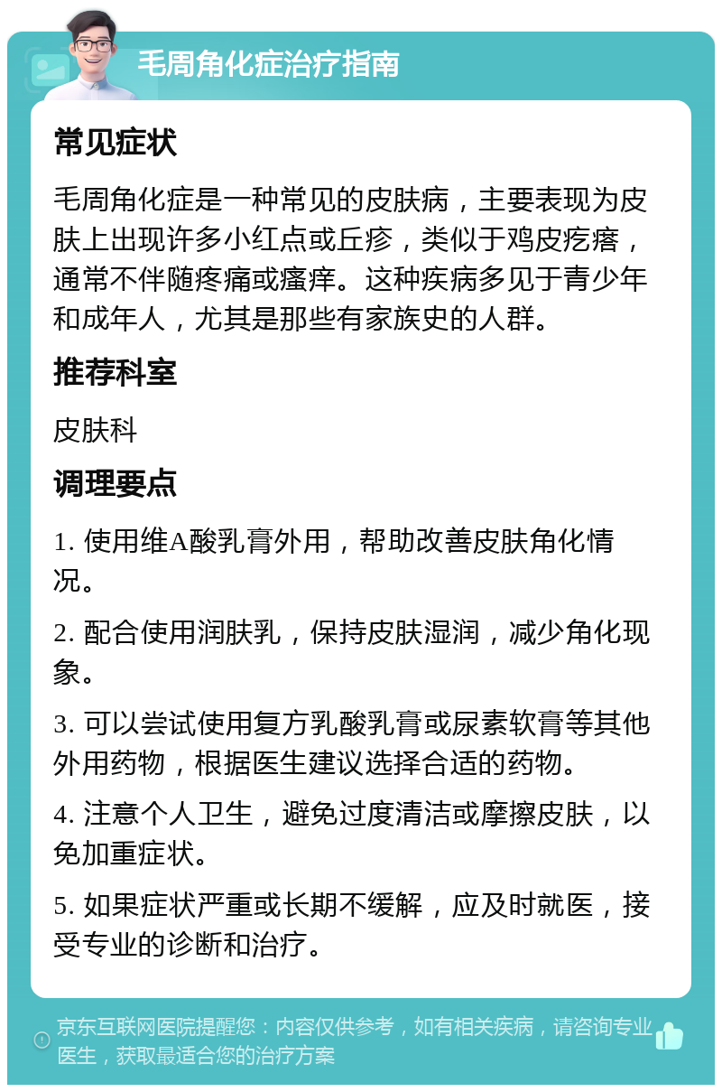 毛周角化症治疗指南 常见症状 毛周角化症是一种常见的皮肤病，主要表现为皮肤上出现许多小红点或丘疹，类似于鸡皮疙瘩，通常不伴随疼痛或瘙痒。这种疾病多见于青少年和成年人，尤其是那些有家族史的人群。 推荐科室 皮肤科 调理要点 1. 使用维A酸乳膏外用，帮助改善皮肤角化情况。 2. 配合使用润肤乳，保持皮肤湿润，减少角化现象。 3. 可以尝试使用复方乳酸乳膏或尿素软膏等其他外用药物，根据医生建议选择合适的药物。 4. 注意个人卫生，避免过度清洁或摩擦皮肤，以免加重症状。 5. 如果症状严重或长期不缓解，应及时就医，接受专业的诊断和治疗。