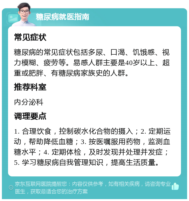 糖尿病就医指南 常见症状 糖尿病的常见症状包括多尿、口渴、饥饿感、视力模糊、疲劳等。易感人群主要是40岁以上、超重或肥胖、有糖尿病家族史的人群。 推荐科室 内分泌科 调理要点 1. 合理饮食，控制碳水化合物的摄入；2. 定期运动，帮助降低血糖；3. 按医嘱服用药物，监测血糖水平；4. 定期体检，及时发现并处理并发症；5. 学习糖尿病自我管理知识，提高生活质量。