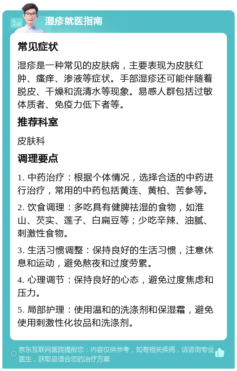 湿疹就医指南 常见症状 湿疹是一种常见的皮肤病，主要表现为皮肤红肿、瘙痒、渗液等症状。手部湿疹还可能伴随着脱皮、干燥和流清水等现象。易感人群包括过敏体质者、免疫力低下者等。 推荐科室 皮肤科 调理要点 1. 中药治疗：根据个体情况，选择合适的中药进行治疗，常用的中药包括黄连、黄柏、苦参等。 2. 饮食调理：多吃具有健脾祛湿的食物，如淮山、芡实、莲子、白扁豆等；少吃辛辣、油腻、刺激性食物。 3. 生活习惯调整：保持良好的生活习惯，注意休息和运动，避免熬夜和过度劳累。 4. 心理调节：保持良好的心态，避免过度焦虑和压力。 5. 局部护理：使用温和的洗涤剂和保湿霜，避免使用刺激性化妆品和洗涤剂。