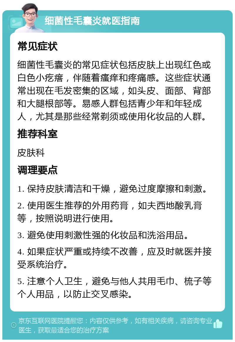 细菌性毛囊炎就医指南 常见症状 细菌性毛囊炎的常见症状包括皮肤上出现红色或白色小疙瘩，伴随着瘙痒和疼痛感。这些症状通常出现在毛发密集的区域，如头皮、面部、背部和大腿根部等。易感人群包括青少年和年轻成人，尤其是那些经常剃须或使用化妆品的人群。 推荐科室 皮肤科 调理要点 1. 保持皮肤清洁和干燥，避免过度摩擦和刺激。 2. 使用医生推荐的外用药膏，如夫西地酸乳膏等，按照说明进行使用。 3. 避免使用刺激性强的化妆品和洗浴用品。 4. 如果症状严重或持续不改善，应及时就医并接受系统治疗。 5. 注意个人卫生，避免与他人共用毛巾、梳子等个人用品，以防止交叉感染。