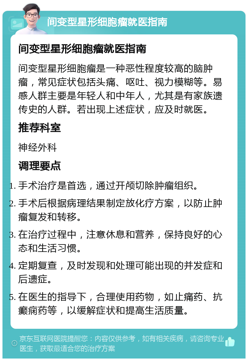 间变型星形细胞瘤就医指南 间变型星形细胞瘤就医指南 间变型星形细胞瘤是一种恶性程度较高的脑肿瘤，常见症状包括头痛、呕吐、视力模糊等。易感人群主要是年轻人和中年人，尤其是有家族遗传史的人群。若出现上述症状，应及时就医。 推荐科室 神经外科 调理要点 手术治疗是首选，通过开颅切除肿瘤组织。 手术后根据病理结果制定放化疗方案，以防止肿瘤复发和转移。 在治疗过程中，注意休息和营养，保持良好的心态和生活习惯。 定期复查，及时发现和处理可能出现的并发症和后遗症。 在医生的指导下，合理使用药物，如止痛药、抗癫痫药等，以缓解症状和提高生活质量。